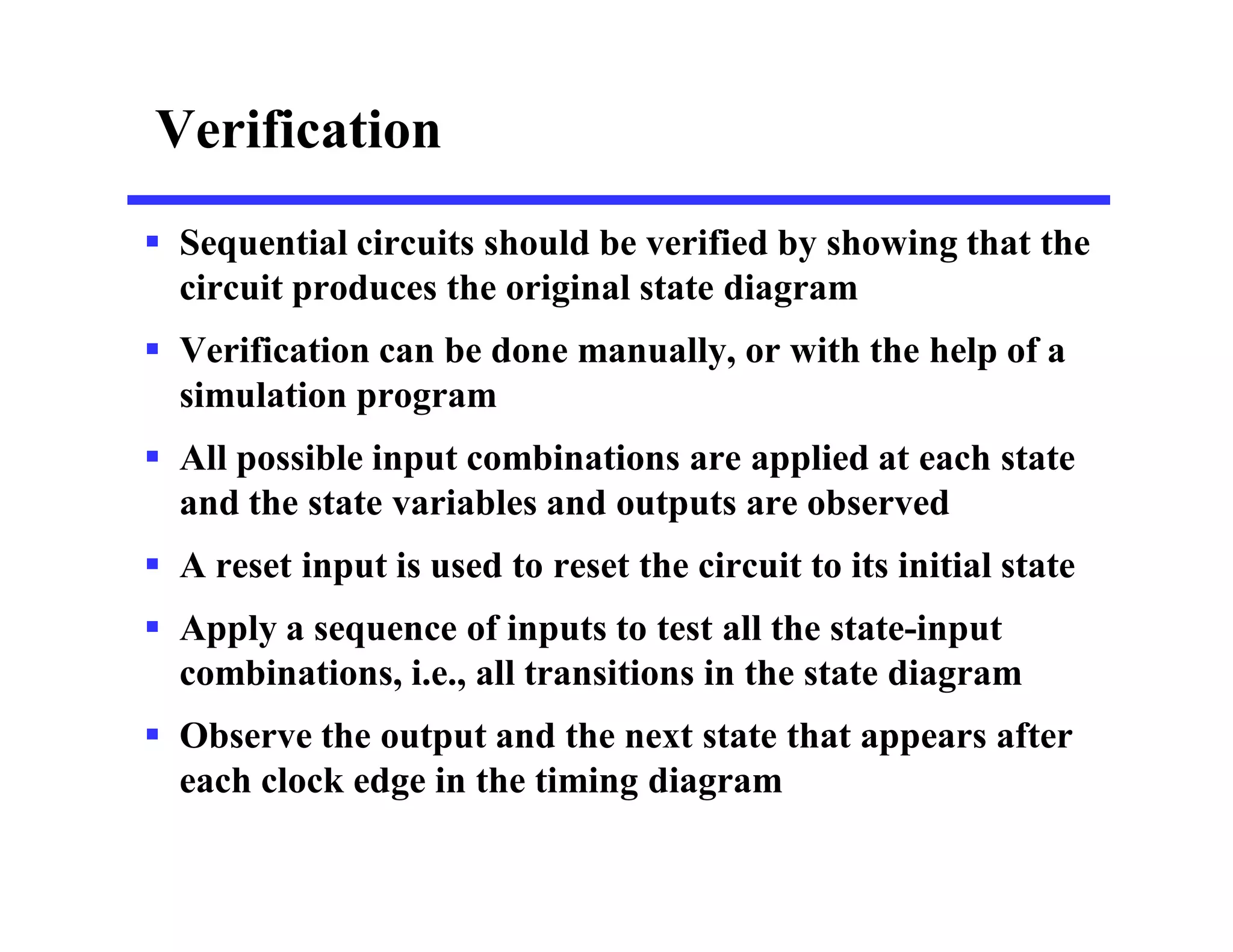 Verification
 Sequential circuits should be verified by showing that the
circuit produces the original state diagram
 Verification can be done manually, or with the help of a
simulation program
 All possible input combinations are applied at each state
and the state variables and outputs are observed
 A reset input is used to reset the circuit to its initial state
 Apply a sequence of inputs to test all the state-input
combinations, i.e., all transitions in the state diagram
 Observe the output and the next state that appears after
each clock edge in the timing diagram
 