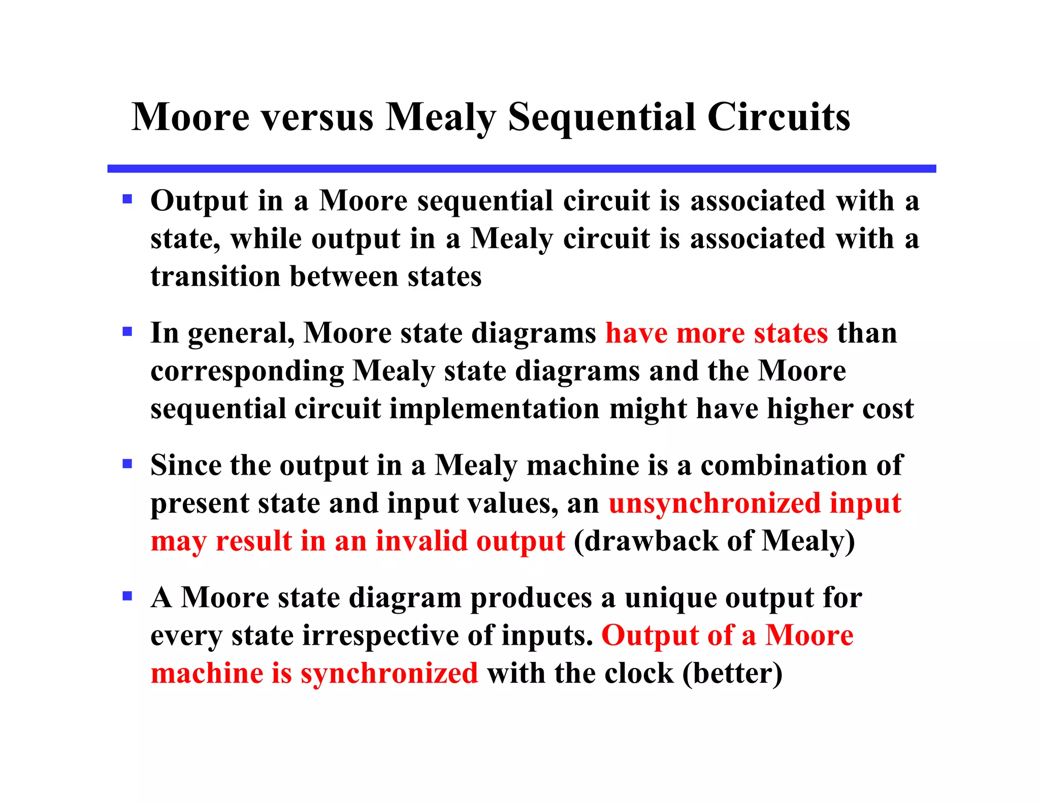 Moore versus Mealy Sequential Circuits
 Output in a Moore sequential circuit is associated with a
state, while output in a Mealy circuit is associated with a
transition between states
 In general, Moore state diagrams have more states than
corresponding Mealy state diagrams and the Moore
sequential circuit implementation might have higher cost
 Since the output in a Mealy machine is a combination of
present state and input values, an unsynchronized input
may result in an invalid output (drawback of Mealy)
 A Moore state diagram produces a unique output for
every state irrespective of inputs. Output of a Moore
machine is synchronized with the clock (better)
 
