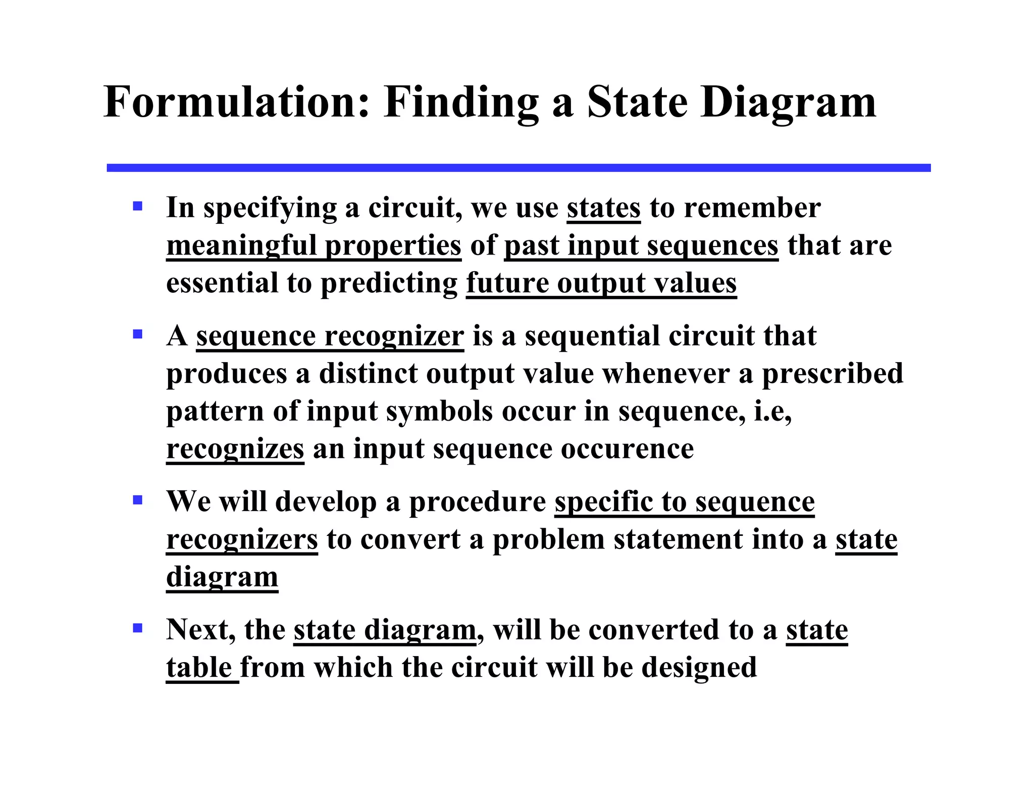 Formulation: Finding a State Diagram
 In specifying a circuit, we use states to remember
meaningful properties of past input sequences that are
essential to predicting future output values
 A sequence recognizer is a sequential circuit that
produces a distinct output value whenever a prescribed
pattern of input symbols occur in sequence, i.e,
recognizes an input sequence occurence
 We will develop a procedure specific to sequence
recognizers to convert a problem statement into a state
diagram
 Next, the state diagram, will be converted to a state
table from which the circuit will be designed
 