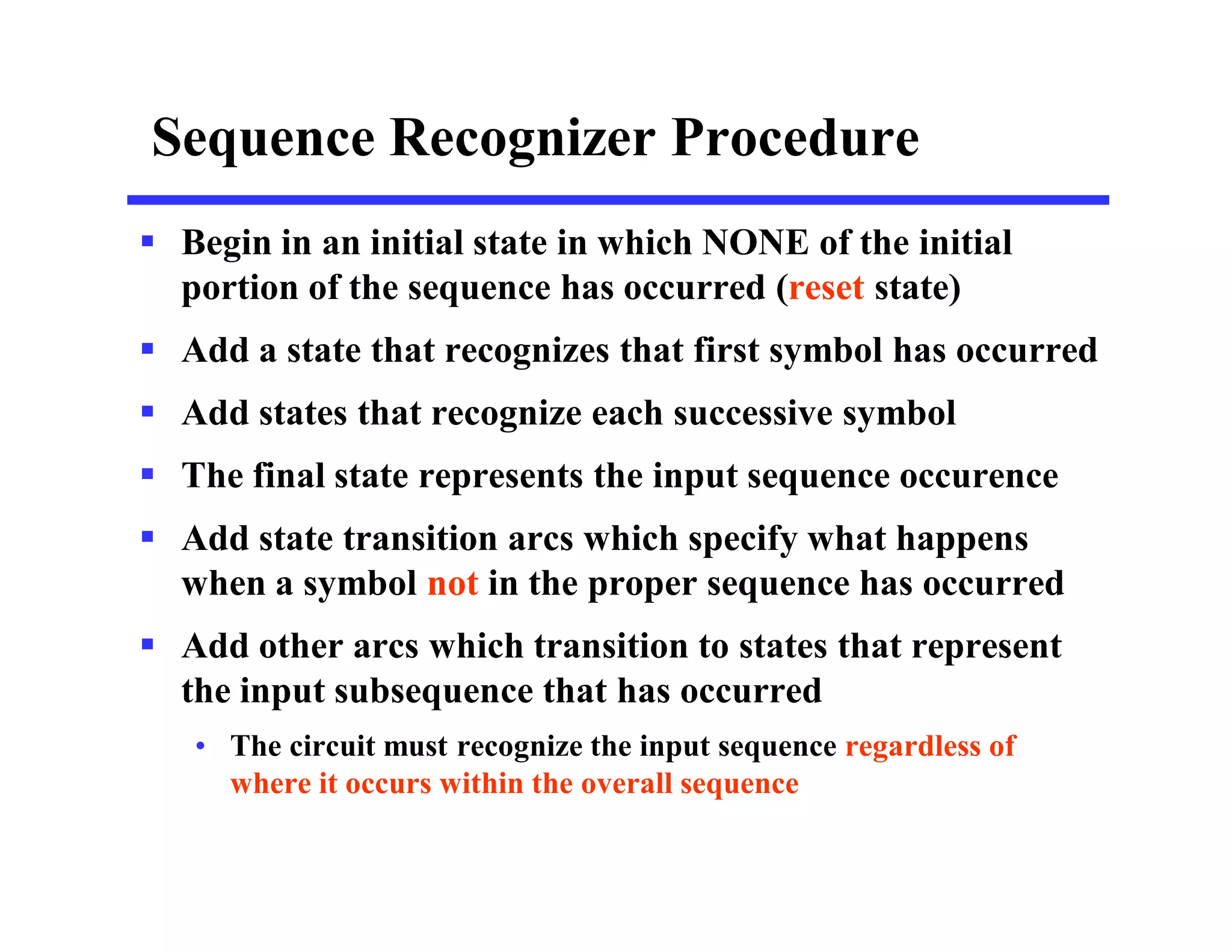 Sequence Recognizer Procedure
 Begin in an initial state in which NONE of the initial
portion of the sequence has occurred (reset state)
 Add a state that recognizes that first symbol has occurred
 Add states that recognize each successive symbol
 The final state represents the input sequence occurence
 Add state transition arcs which specify what happens
when a symbol not in the proper sequence has occurred
 Add other arcs which transition to states that represent
the input subsequence that has occurred
• The circuit must recognize the input sequence regardless of
where it occurs within the overall sequence
 