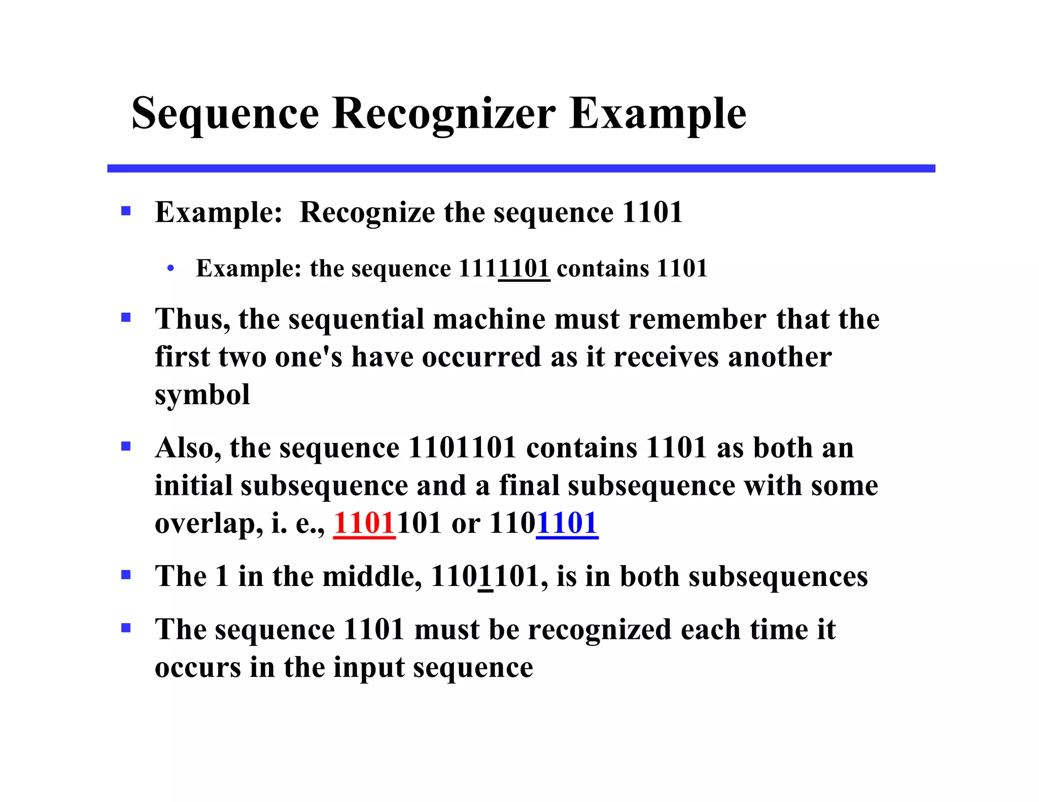 Sequence Recognizer Example
 Example: Recognize the sequence 1101
• Example: the sequence 1111101 contains 1101
 Thus, the sequential machine must remember that the
first two one's have occurred as it receives another
symbol
 Also, the sequence 1101101 contains 1101 as both an
initial subsequence and a final subsequence with some
overlap, i. e., 1101101 or 1101101
 The 1 in the middle, 1101101, is in both subsequences
 The sequence 1101 must be recognized each time it
occurs in the input sequence
 