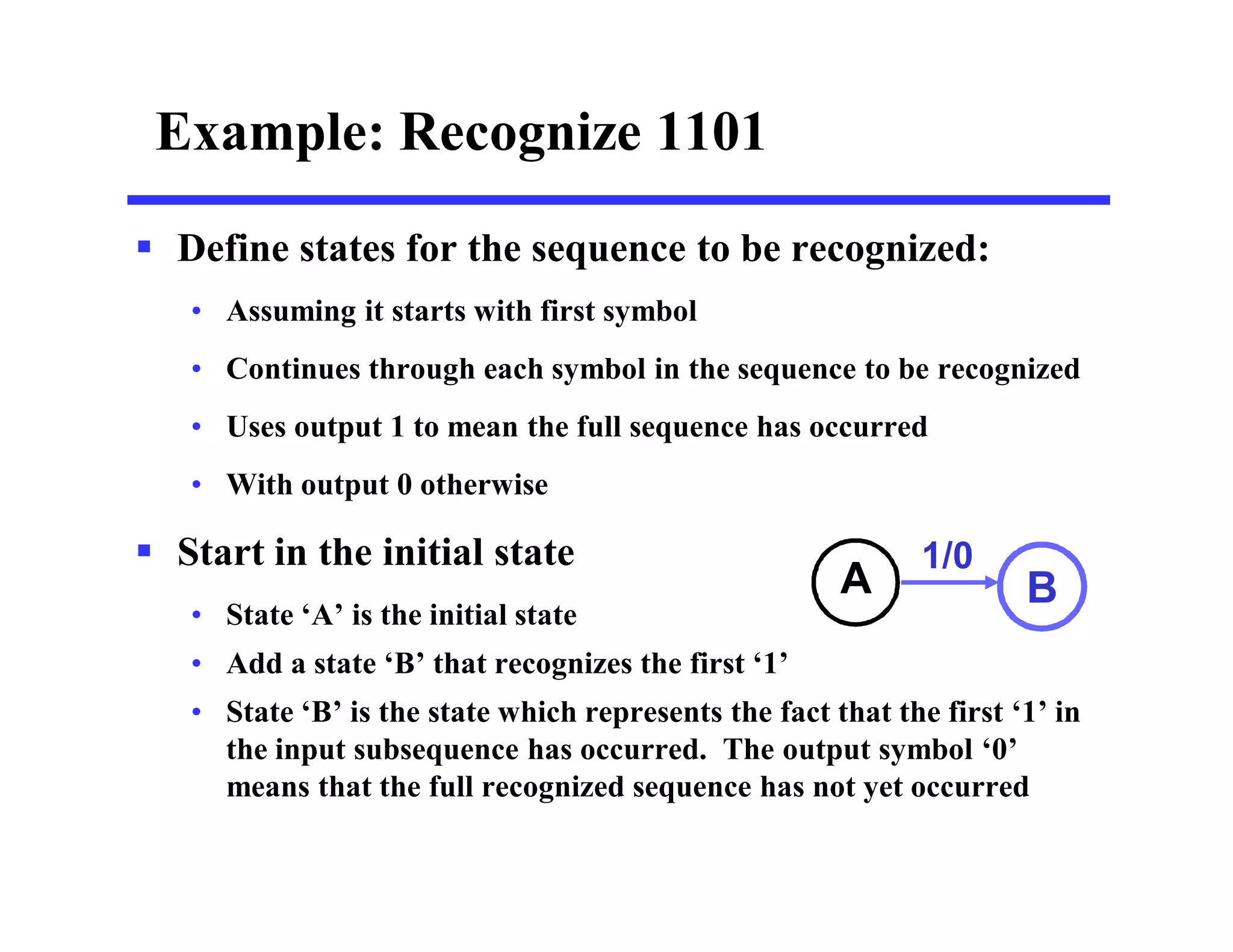 Example: Recognize 1101
 Define states for the sequence to be recognized:
• Assuming it starts with first symbol
• Continues through each symbol in the sequence to be recognized
• Uses output 1 to mean the full sequence has occurred
• With output 0 otherwise
 Start in the initial state
• State ‘A’ is the initial state
• Add a state ‘B’ that recognizes the first ‘1’
• State ‘B’ is the state which represents the fact that the first ‘1’ in
the input subsequence has occurred. The output symbol ‘0’
means that the full recognized sequence has not yet occurred
A B
1/0
 
