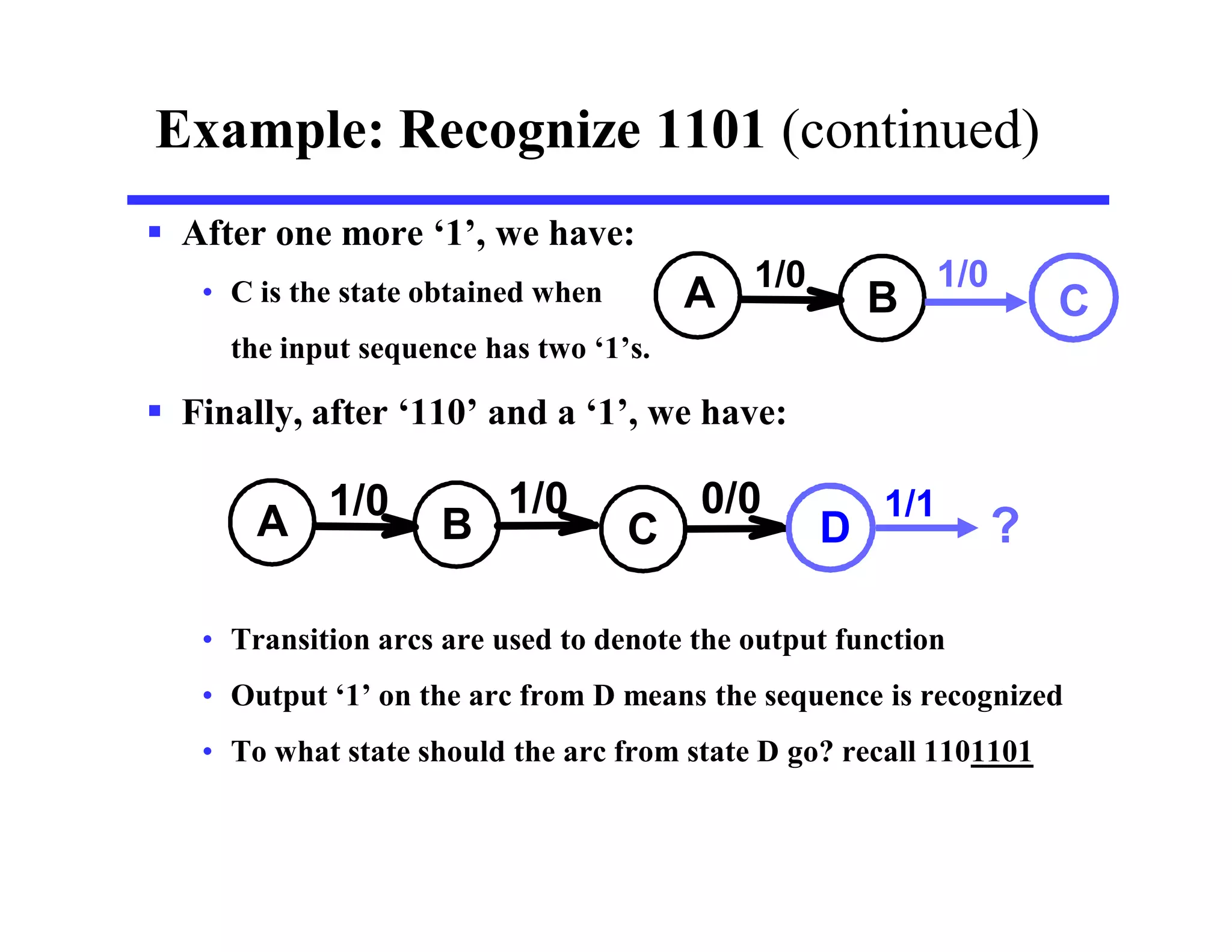  After one more ‘1’, we have:
• C is the state obtained when
the input sequence has two ‘1’s.
 Finally, after ‘110’ and a ‘1’, we have:
• Transition arcs are used to denote the output function
• Output ‘1’ on the arc from D means the sequence is recognized
• To what state should the arc from state D go? recall 1101101
Example: Recognize 1101 (continued)
A B
1/0
A B
1/0
C
1/0 0/0
C
1/0
D
1/1
?
 