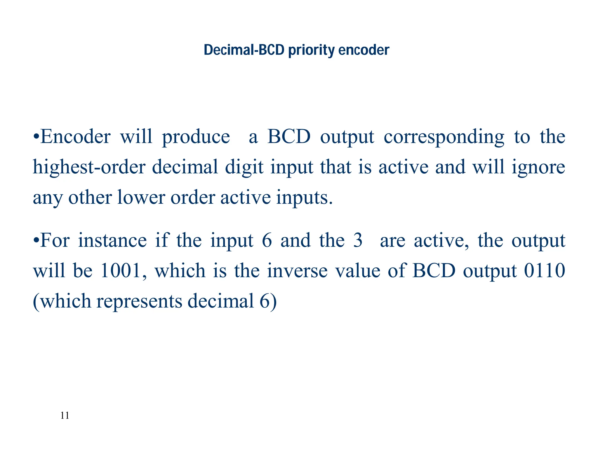 11
Decimal-BCD priority encoder
•Encoder will produce a BCD output corresponding to the
highest-order decimal digit input that is active and will ignore
any other lower order active inputs.
•For instance if the input 6 and the 3 are active, the output
will be 1001, which is the inverse value of BCD output 0110
(which represents decimal 6)
 