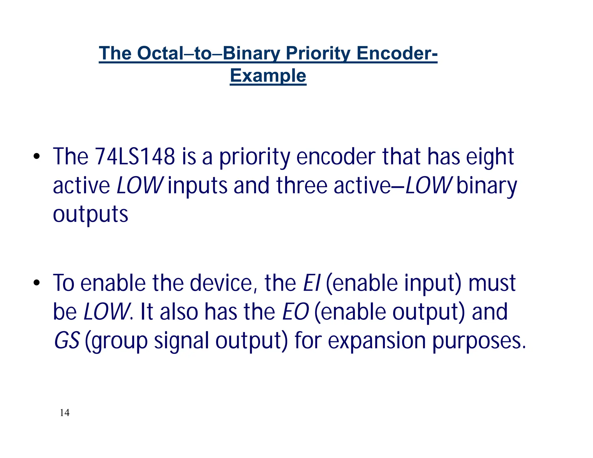 14
The OctaltoBinary Priority Encoder-
Example
• The 74LS148 is a priority encoder that has eight
active LOW inputs and three activeLOW binary
outputs
• To enable the device, the EI (enable input) must
be LOW. It also has the EO (enable output) and
GS (group signal output) for expansion purposes.
 