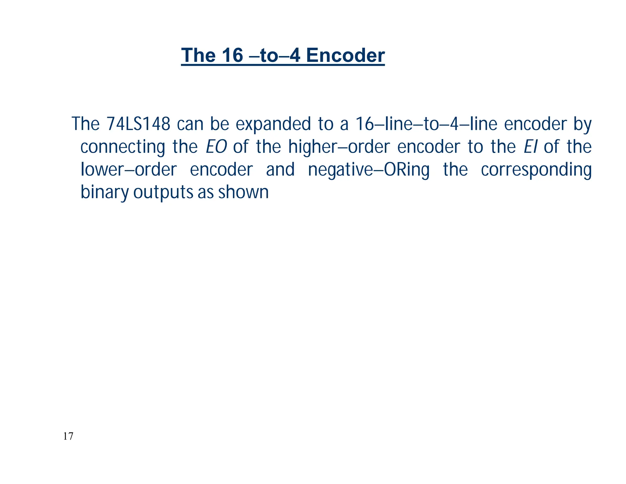 17
The 74LS148 can be expanded to a 16lineto4line encoder by
connecting the EO of the higherorder encoder to the EI of the
lowerorder encoder and negativeORing the corresponding
binary outputs as shown
The 16 to4 Encoder
 