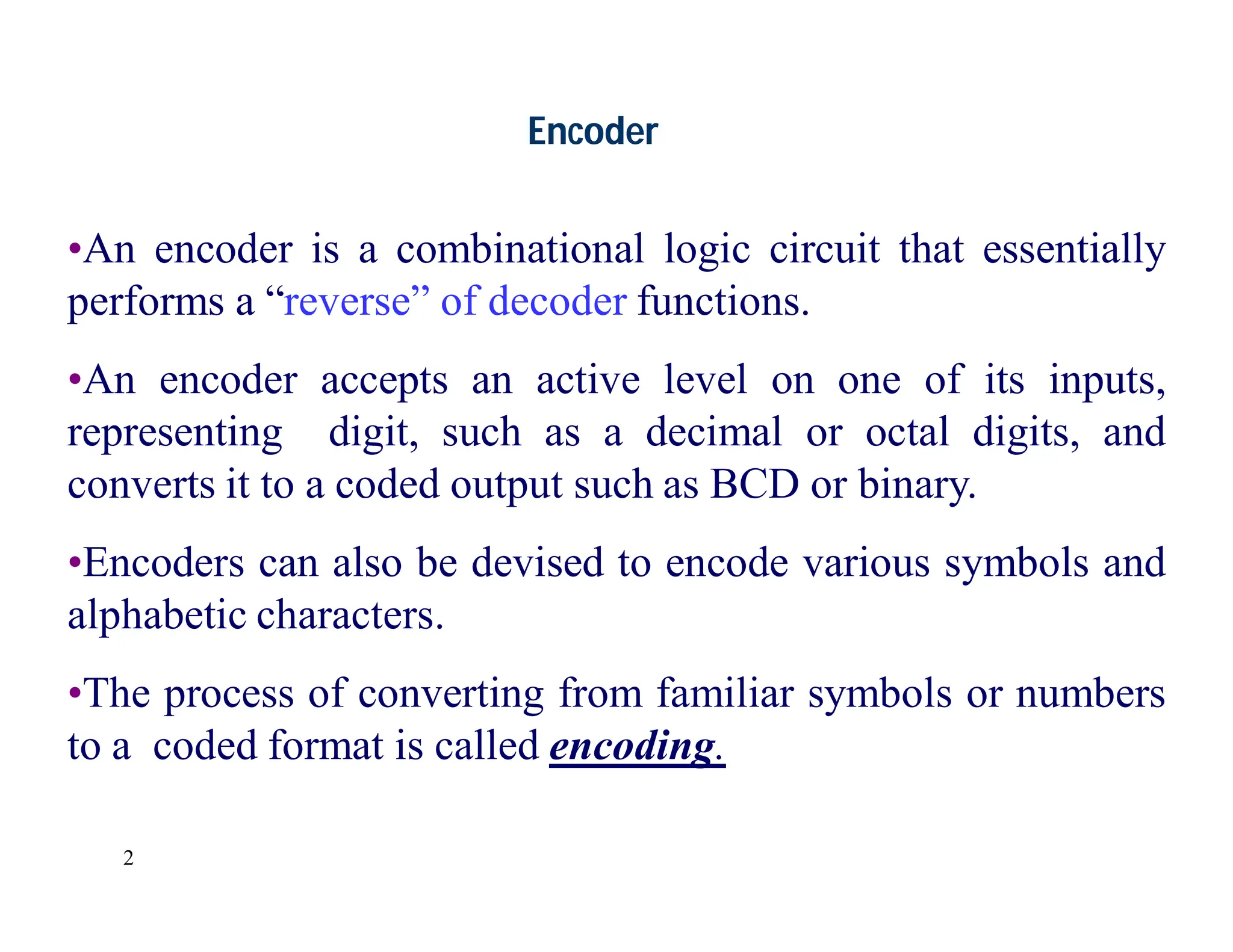 2
Encoder
•An encoder is a combinational logic circuit that essentially
performs a “reverse” of decoder functions.
•An encoder accepts an active level on one of its inputs,
representing digit, such as a decimal or octal digits, and
converts it to a coded output such as BCD or binary.
•Encoders can also be devised to encode various symbols and
alphabetic characters.
•The process of converting from familiar symbols or numbers
to a coded format is called encoding.
 