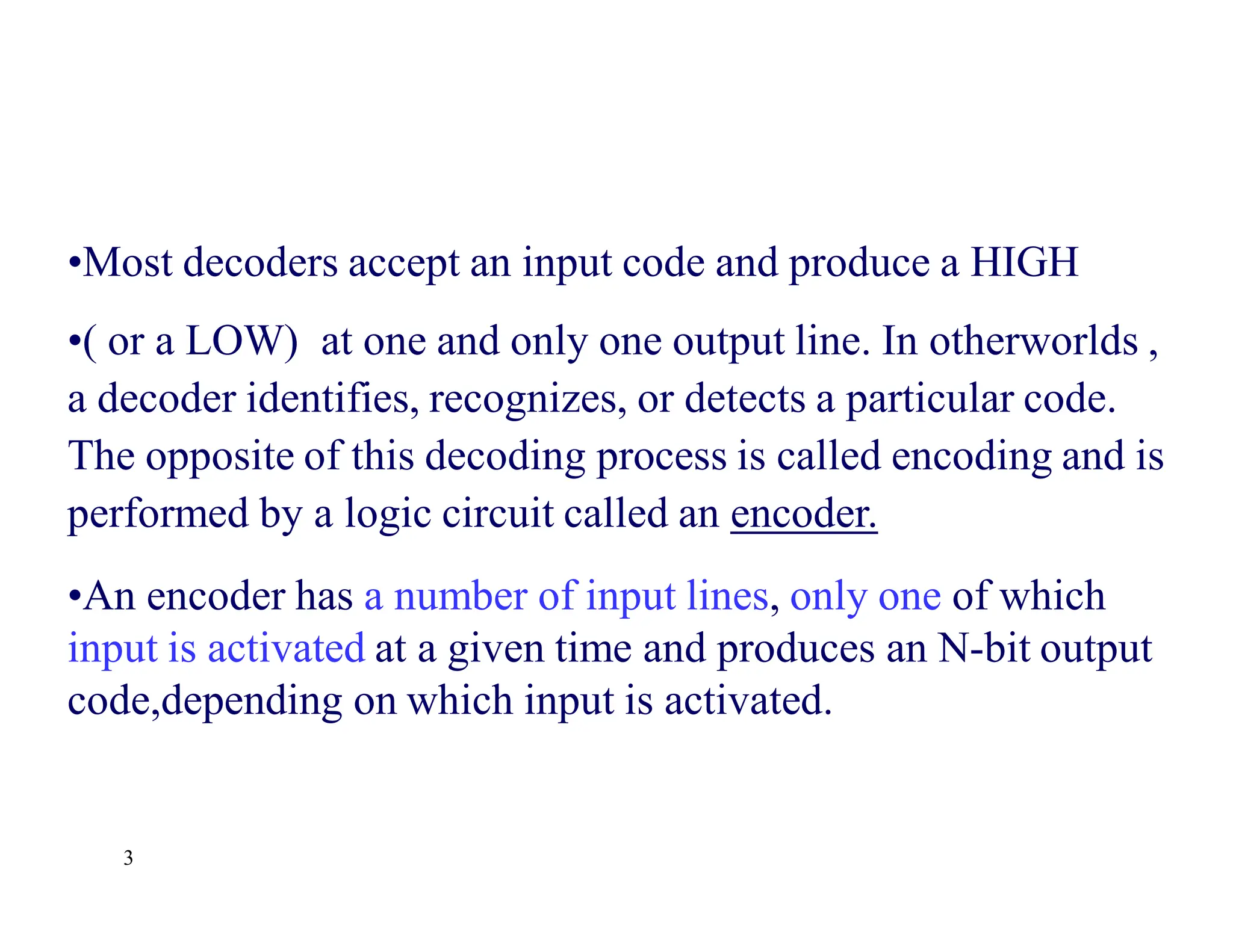 3
•Most decoders accept an input code and produce a HIGH
•( or a LOW) at one and only one output line. In otherworlds ,
a decoder identifies, recognizes, or detects a particular code.
The opposite of this decoding process is called encoding and is
performed by a logic circuit called an encoder.
•An encoder has a number of input lines, only one of which
input is activated at a given time and produces an N-bit output
code,depending on which input is activated.
 
