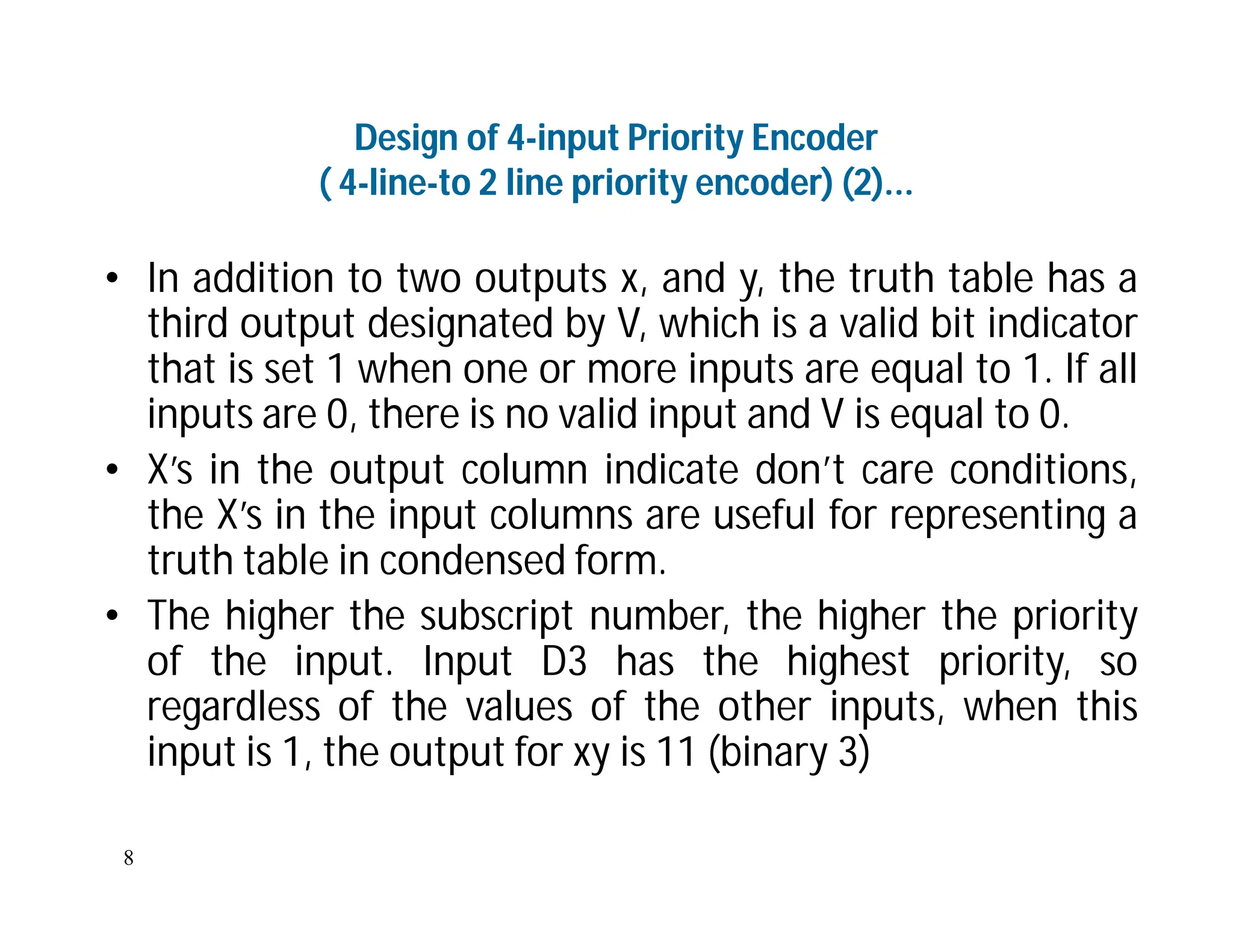 8
Design of 4-input Priority Encoder
( 4-line-to 2 line priority encoder) (2)...
• In addition to two outputs x, and y, the truth table has a
third output designated by V, which is a valid bit indicator
that is set 1 when one or more inputs are equal to 1. If all
inputs are 0, there is no valid input and V is equal to 0.
• X’s in the output column indicate don’t care conditions,
the X’s in the input columns are useful for representing a
truth table in condensed form.
• The higher the subscript number, the higher the priority
of the input. Input D3 has the highest priority, so
regardless of the values of the other inputs, when this
input is 1, the output for xy is 11 (binary 3)
 