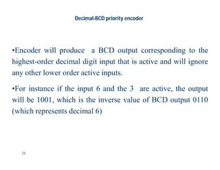 11
Decimal-BCD priority encoder
•Encoder will produce a BCD output corresponding to the
highest-order decimal digit input that is active and will ignore
any other lower order active inputs.
•For instance if the input 6 and the 3 are active, the output
will be 1001, which is the inverse value of BCD output 0110
(which represents decimal 6)
 
