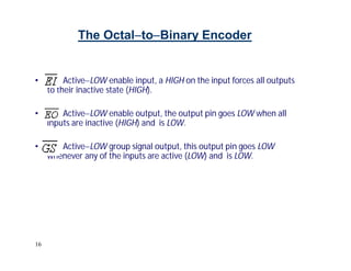 16
The OctaltoBinary Encoder
• ActiveLOW enable input, a HIGH on the input forces all outputs
to their inactive state (HIGH).
• ActiveLOW enable output, the output pin goes LOW when all
inputs are inactive (HIGH) and is LOW.
• ActiveLOW group signal output, this output pin goes LOW
whenever any of the inputs are active (LOW) and is LOW.
 
