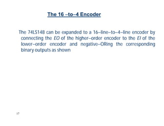 17
The 74LS148 can be expanded to a 16lineto4line encoder by
connecting the EO of the higherorder encoder to the EI of the
lowerorder encoder and negativeORing the corresponding
binary outputs as shown
The 16 to4 Encoder
 