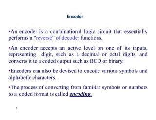 2
Encoder
•An encoder is a combinational logic circuit that essentially
performs a “reverse” of decoder functions.
•An encoder accepts an active level on one of its inputs,
representing digit, such as a decimal or octal digits, and
converts it to a coded output such as BCD or binary.
•Encoders can also be devised to encode various symbols and
alphabetic characters.
•The process of converting from familiar symbols or numbers
to a coded format is called encoding.
 