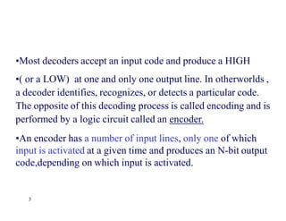 3
•Most decoders accept an input code and produce a HIGH
•( or a LOW) at one and only one output line. In otherworlds ,
a decoder identifies, recognizes, or detects a particular code.
The opposite of this decoding process is called encoding and is
performed by a logic circuit called an encoder.
•An encoder has a number of input lines, only one of which
input is activated at a given time and produces an N-bit output
code,depending on which input is activated.
 