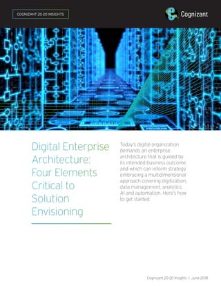 Digital Enterprise
Architecture:
Four Elements
Critical to
Solution
Envisioning
Today’s digital organization
demands an enterprise
architecture that is guided by
its intended business outcome
and which can inform strategy
embracing a multidimensional
approach covering digitization,
data management, analytics,
AI and automation. Here’s how
to get started.
Cognizant 20-20 Insights | June 2018
COGNIZANT 20-20 INSIGHTS
 