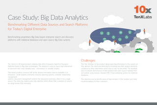 Case Study: Big Data Analytics
The client is a US based product company that offers Enterprise Search & Discovery
Platforms based on Big Data technologies. The platform is used by many large enterprises
to transform their most valuable asset - information, to valuable insights.
The client’s product connects with all the diverse information sources available in an
enterprise - email systems, enterprise resource planning systems, customer relationship
management
systems, document management systems like sharepoint and many others in to a single
source. The client has added a new SQL interface which allows their customers to search
via using familiar SQL interfaces.
Challenges
Benchmarking Different Data Sources and Search Platforms
for Today’s Digital Enterprise
The SQL interface to the product allows querying information in the system via
SQL queries. The client was interested in knowing how their product performs
compared to other alternatives which may or may not be similar. The mandate
was to evaluate performance of their product with open source Hadoop+Hive
eco-system using industry standard TPC-H benchmarking system for relational
databases.
The objective was to identify areas of improvement in their product and make
recommendations to their customers.
Benchmarking proprietary Big Data based enterprise search and discovery
platforms with relational databases and open source Big Data systems
 