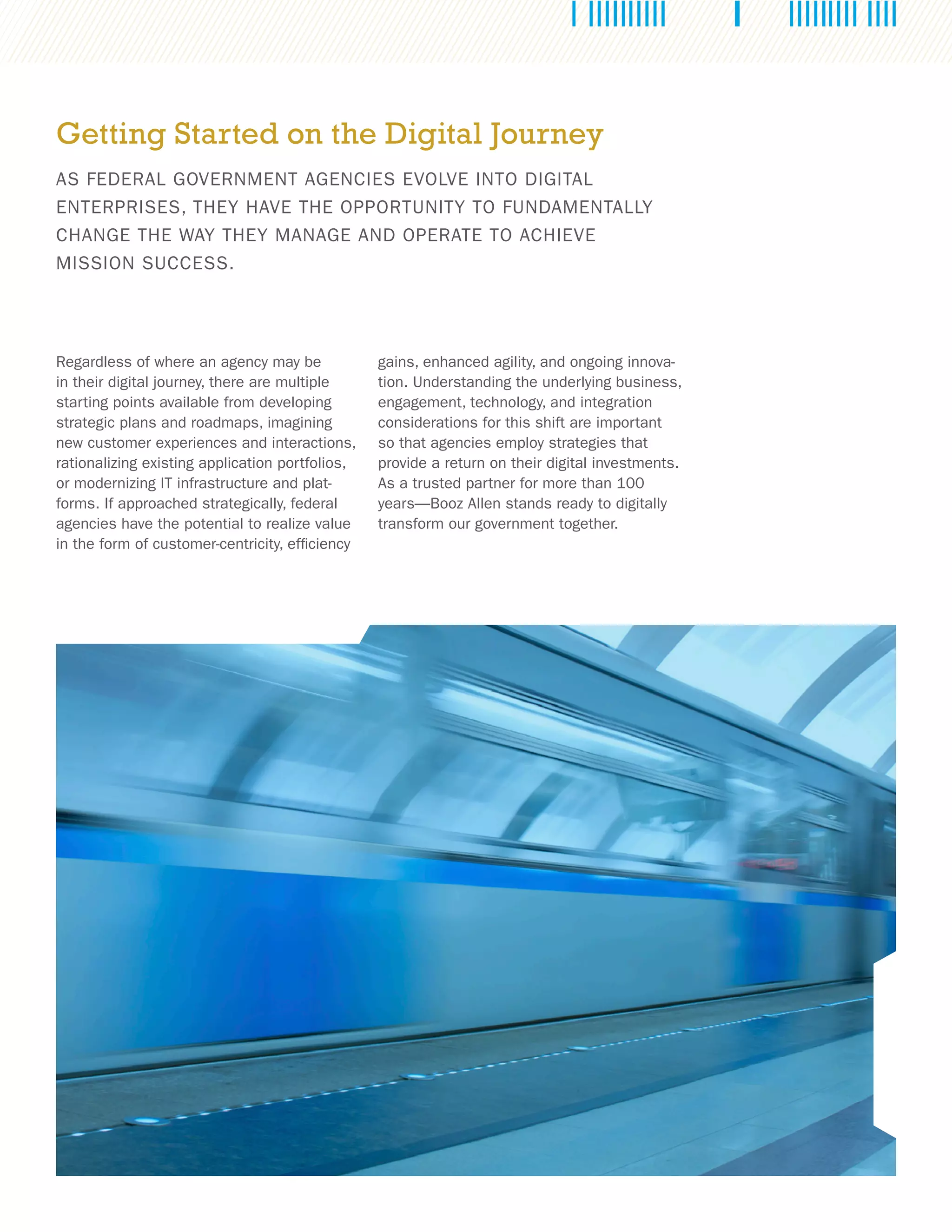 Regardless of where an agency may be
in their digital journey, there are multiple
starting points available from developing
strategic plans and roadmaps, imagining
new customer experiences and interactions,
rationalizing existing application portfolios,
or modernizing IT infrastructure and plat-
forms. If approached strategically, federal
agencies have the potential to realize value
in the form of customer-centricity, efficiency
Getting Started on the Digital Journey
AS FEDERAL GOVERNMENT AGENCIES EVOLVE INTO DIGITAL
ENTERPRISES, THEY HAVE THE OPPORTUNITY TO FUNDAMENTALLY
CHANGE THE WAY THEY MANAGE AND OPERATE TO ACHIEVE
MISSION SUCCESS.
gains, enhanced agility, and ongoing innova-
tion. Understanding the underlying business,
engagement, technology, and integration
considerations for this shift are important
so that agencies employ strategies that
provide a return on their digital investments.
As a trusted partner for more than 100
years—Booz Allen stands ready to digitally
transform our government together.
 