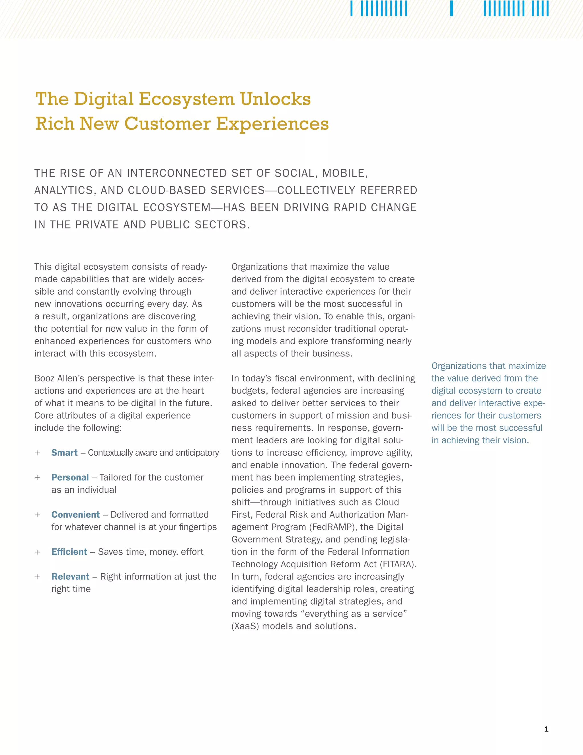 1
The Digital Ecosystem Unlocks
Rich New Customer Experiences
THE RISE OF AN INTERCONNECTED SET OF SOCIAL, MOBILE,
ANALYTICS, AND CLOUD-BASED SERVICES—COLLECTIVELY REFERRED
TO AS THE DIGITAL ECOSYSTEM—HAS BEEN DRIVING RAPID CHANGE
IN THE PRIVATE AND PUBLIC SECTORS.
This digital ecosystem consists of ready-
made capabilities that are widely acces-
sible and constantly evolving through
new innovations occurring every day. As
a result, organizations are discovering
the potential for new value in the form of
enhanced experiences for customers who
interact with this ecosystem.
Booz Allen’s perspective is that these inter-
actions and experiences are at the heart
of what it means to be digital in the future.
Core attributes of a digital experience
include the following:
++ Smart – Contextually aware and anticipatory
++ Personal – Tailored for the customer
as an individual
++ Convenient – Delivered and formatted
for whatever channel is at your fingertips
++ Efficient – Saves time, money, effort
++ Relevant – Right information at just the
right time
Organizations that maximize the value
derived from the digital ecosystem to create
and deliver interactive experiences for their
customers will be the most successful in
achieving their vision. To enable this, organi-
zations must reconsider traditional operat-
ing models and explore transforming nearly
all aspects of their business.
In today’s fiscal environment, with declining
budgets, federal agencies are increasing
asked to deliver better services to their
customers in support of mission and busi-
ness requirements. In response, govern-
ment leaders are looking for digital solu-
tions to increase efficiency, improve agility,
and enable innovation. The federal govern-
ment has been implementing strategies,
policies and programs in support of this
shift—through initiatives such as Cloud
First, Federal Risk and Authorization Man-
agement Program (FedRAMP), the Digital
Government Strategy, and pending legisla-
tion in the form of the Federal Information
Technology Acquisition Reform Act (FITARA).
In turn, federal agencies are increasingly
identifying digital leadership roles, creating
and implementing digital strategies, and
moving towards “everything as a service”
(XaaS) models and solutions.
Organizations that maximize
the value derived from the
digital ecosystem to create
and deliver interactive expe-
riences for their customers
will be the most successful
in achieving their vision.
 