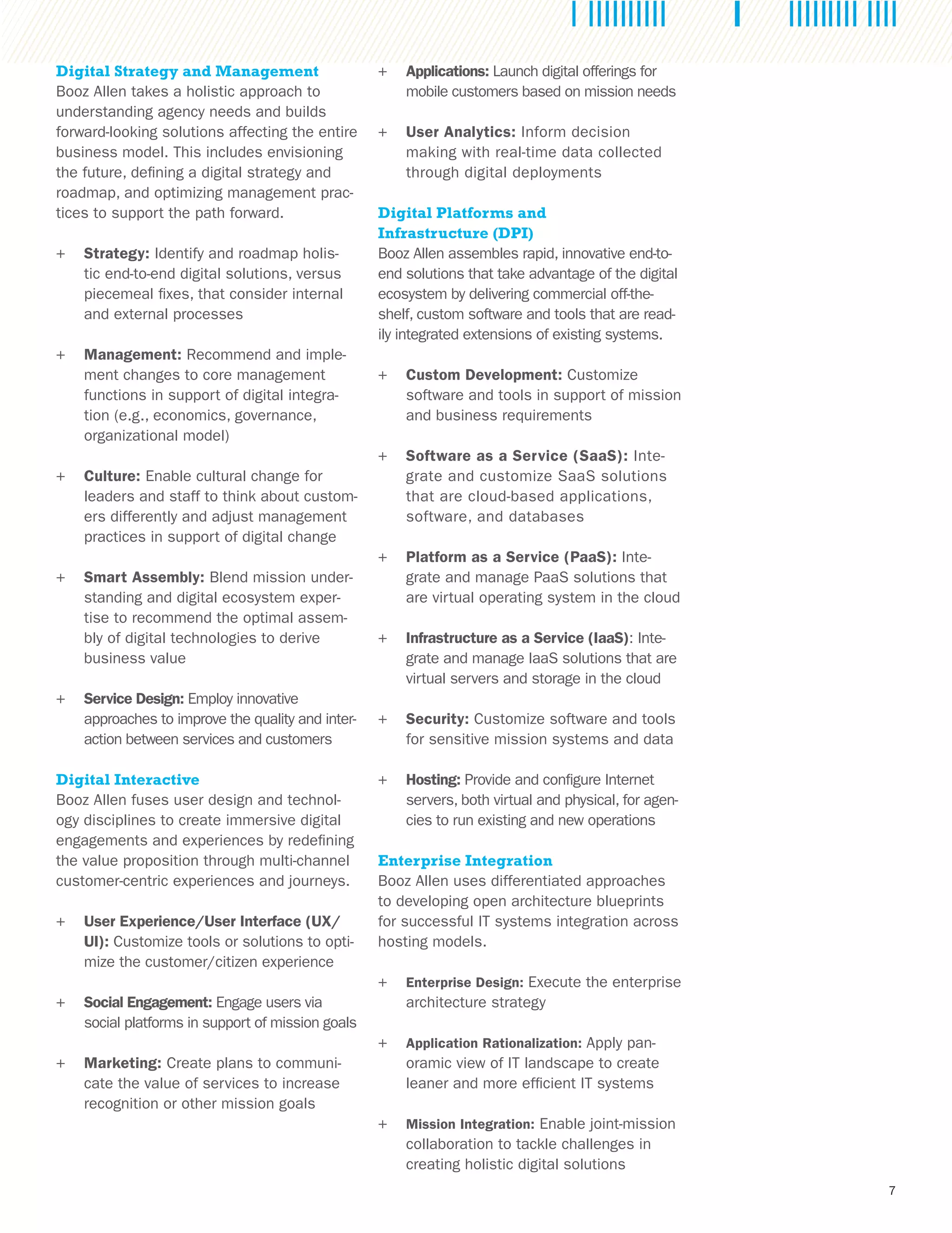 7
Digital Strategy and Management
Booz Allen takes a holistic approach to
understanding agency needs and builds
forward-looking solutions affecting the entire
business model. This includes envisioning
the future, defining a digital strategy and
roadmap, and optimizing management prac-
tices to support the path forward.
++ Strategy: Identify and roadmap holis-
tic end-to-end digital solutions, versus
piecemeal fixes, that consider internal
and external processes
++ Management: Recommend and imple-
ment changes to core management
functions in support of digital integra-
tion (e.g., economics, governance,
organizational model)
++ Culture: Enable cultural change for
leaders and staff to think about custom-
ers differently and adjust management
practices in support of digital change
++ Smart Assembly: Blend mission under-
standing and digital ecosystem exper-
tise to recommend the optimal assem-
bly of digital technologies to derive
business value
++ Service Design: Employ innovative
approaches to improve the quality and inter-
action between services and customers
Digital Interactive
Booz Allen fuses user design and technol-
ogy disciplines to create immersive digital
engagements and experiences by redefining
the value proposition through multi-channel
customer-centric experiences and journeys.
++ User Experience/User Interface (UX/
UI): Customize tools or solutions to opti-
mize the customer/citizen experience
++ Social Engagement: Engage users via
social platforms in support of mission goals
++ Marketing: Create plans to communi-
cate the value of services to increase
recognition or other mission goals
++ Applications: Launch digital offerings for
mobile customers based on mission needs
++ User Analytics: Inform decision
making with real-time data collected
through digital deployments
Digital Platforms and
Infrastructure (DPI)
Booz Allen assembles rapid, innovative end-to-
end solutions that take advantage of the digital
ecosystem by delivering commercial off-the-
shelf, custom software and tools that are read-
ily integrated extensions of existing systems.
++ Custom Development: Customize
software and tools in support of mission
and business requirements
++ Software as a Service (SaaS): Inte-
grate and customize SaaS solutions
that are cloud-based applications,
software, and databases
++ Platform as a Service (PaaS): Inte-
grate and manage PaaS solutions that
are virtual operating system in the cloud
++ Infrastructure as a Service (IaaS): Inte-
grate and manage IaaS solutions that are
virtual servers and storage in the cloud
++ Security: Customize software and tools
for sensitive mission systems and data
++ Hosting: Provide and configure Internet
servers, both virtual and physical, for agen-
cies to run existing and new operations
Enterprise Integration
Booz Allen uses differentiated approaches
to developing open architecture blueprints
for successful IT systems integration across
hosting models.
++ Enterprise Design: Execute the enterprise
architecture strategy
++ Application Rationalization: Apply pan-
oramic view of IT landscape to create
leaner and more efficient IT systems
++ Mission Integration: Enable joint-mission
collaboration to tackle challenges in
creating holistic digital solutions
 
