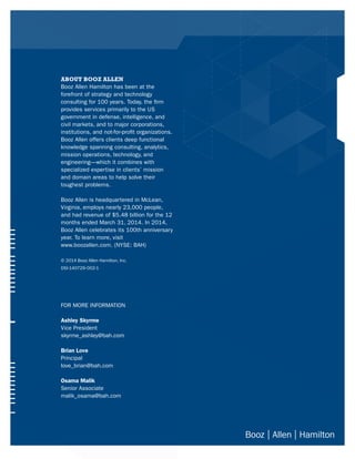 ABOUT BOOZ ALLEN
Booz Allen Hamilton has been at the
forefront of strategy and technology
consulting for 100 years. Today, the firm
provides services primarily to the US
government in defense, intelligence, and
civil markets, and to major corporations,
institutions, and not-for-profit organizations.
Booz Allen offers clients deep functional
knowledge spanning consulting, analytics,
mission operations, technology, and
engineering—which it combines with
specialized expertise in clients’ mission
and domain areas to help solve their
toughest problems.
Booz Allen is headquartered in McLean,
Virginia, employs nearly 23,000 people,
and had revenue of $5.48 billion for the 12
months ended March 31, 2014. In 2014,
Booz Allen celebrates its 100th anniversary
year. To learn more, visit
www.boozallen.com. (NYSE: BAH)
© 2014 Booz Allen Hamilton, Inc.
DSI-140729-002-1
FOR MORE INFORMATION
Ashley Skyrme
Vice President
skyrme_ashley@bah.com
Brian Love
Principal
love_brian@bah.com
Osama Malik
Senior Associate
malik_osama@bah.com
 