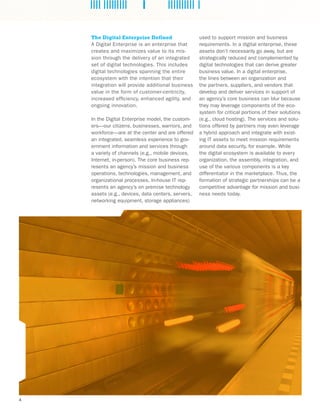 4
The Digital Enterprise Defined
A Digital Enterprise is an enterprise that
creates and maximizes value to its mis-
sion through the delivery of an integrated
set of digital technologies. This includes
digital technologies spanning the entire
ecosystem with the intention that their
integration will provide additional business
value in the form of customer-centricity,
increased efficiency, enhanced agility, and
ongoing innovation.
In the Digital Enterprise model, the custom-
ers—our citizens, businesses, warriors, and
workforce—are at the center and are offered
an integrated, seamless experience to gov-
ernment information and services through
a variety of channels (e.g., mobile devices,
Internet, in-person). The core business rep-
resents an agency’s mission and business
operations, technologies, management, and
organizational processes. In-house IT rep-
resents an agency’s on premise technology
assets (e.g., devices, data centers, servers,
networking equipment, storage appliances)
used to support mission and business
requirements. In a digital enterprise, these
assets don’t necessarily go away, but are
strategically reduced and complemented by
digital technologies that can derive greater
business value. In a digital enterprise,
the lines between an organization and
the partners, suppliers, and vendors that
develop and deliver services in support of
an agency’s core business can blur because
they may leverage components of the eco-
system for critical portions of their solutions
(e.g., cloud hosting). The services and solu-
tions offered by partners may even leverage
a hybrid approach and integrate with exist-
ing IT assets to meet mission requirements
around data security, for example. While
the digital ecosystem is available to every
organization, the assembly, integration, and
use of the various components is a key
differentiator in the marketplace. Thus, the
formation of strategic partnerships can be a
competitive advantage for mission and busi-
ness needs today.
 