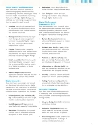 7
Digital Strategy and Management
Booz Allen takes a holistic approach to
understanding agency needs and builds
forward-looking solutions affecting the entire
business model. This includes envisioning
the future, defining a digital strategy and
roadmap, and optimizing management prac-
tices to support the path forward.
++ Strategy: Identify and roadmap holis-
tic end-to-end digital solutions, versus
piecemeal fixes, that consider internal
and external processes
++ Management: Recommend and imple-
ment changes to core management
functions in support of digital integra-
tion (e.g., economics, governance,
organizational model)
++ Culture: Enable cultural change for
leaders and staff to think about custom-
ers differently and adjust management
practices in support of digital change
++ Smart Assembly: Blend mission under-
standing and digital ecosystem exper-
tise to recommend the optimal assem-
bly of digital technologies to derive
business value
++ Service Design: Employ innovative
approaches to improve the quality and inter-
action between services and customers
Digital Interactive
Booz Allen fuses user design and technol-
ogy disciplines to create immersive digital
engagements and experiences by redefining
the value proposition through multi-channel
customer-centric experiences and journeys.
++ User Experience/User Interface (UX/
UI): Customize tools or solutions to opti-
mize the customer/citizen experience
++ Social Engagement: Engage users via
social platforms in support of mission goals
++ Marketing: Create plans to communi-
cate the value of services to increase
recognition or other mission goals
++ Applications: Launch digital offerings for
mobile customers based on mission needs
++ User Analytics: Inform decision
making with real-time data collected
through digital deployments
Digital Platforms and
Infrastructure (DPI)
Booz Allen assembles rapid, innovative end-to-
end solutions that take advantage of the digital
ecosystem by delivering commercial off-the-
shelf, custom software and tools that are read-
ily integrated extensions of existing systems.
++ Custom Development: Customize
software and tools in support of mission
and business requirements
++ Software as a Service (SaaS): Inte-
grate and customize SaaS solutions
that are cloud-based applications,
software, and databases
++ Platform as a Service (PaaS): Inte-
grate and manage PaaS solutions that
are virtual operating system in the cloud
++ Infrastructure as a Service (IaaS): Inte-
grate and manage IaaS solutions that are
virtual servers and storage in the cloud
++ Security: Customize software and tools
for sensitive mission systems and data
++ Hosting: Provide and configure Internet
servers, both virtual and physical, for agen-
cies to run existing and new operations
Enterprise Integration
Booz Allen uses differentiated approaches
to developing open architecture blueprints
for successful IT systems integration across
hosting models.
++ Enterprise Design: Execute the enterprise
architecture strategy
++ Application Rationalization: Apply pan-
oramic view of IT landscape to create
leaner and more efficient IT systems
++ Mission Integration: Enable joint-mission
collaboration to tackle challenges in
creating holistic digital solutions
 