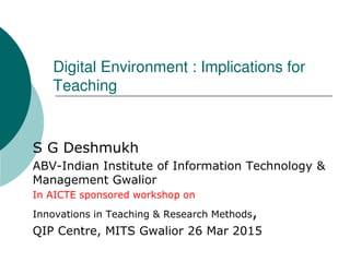 Digital Environment : Implications for
Teaching
S G Deshmukh
ABV-Indian Institute of Information Technology &
Management Gwalior
In AICTE sponsored workshop on
Innovations in Teaching & Research Methods,
QIP Centre, MITS Gwalior 26 Mar 2015
 