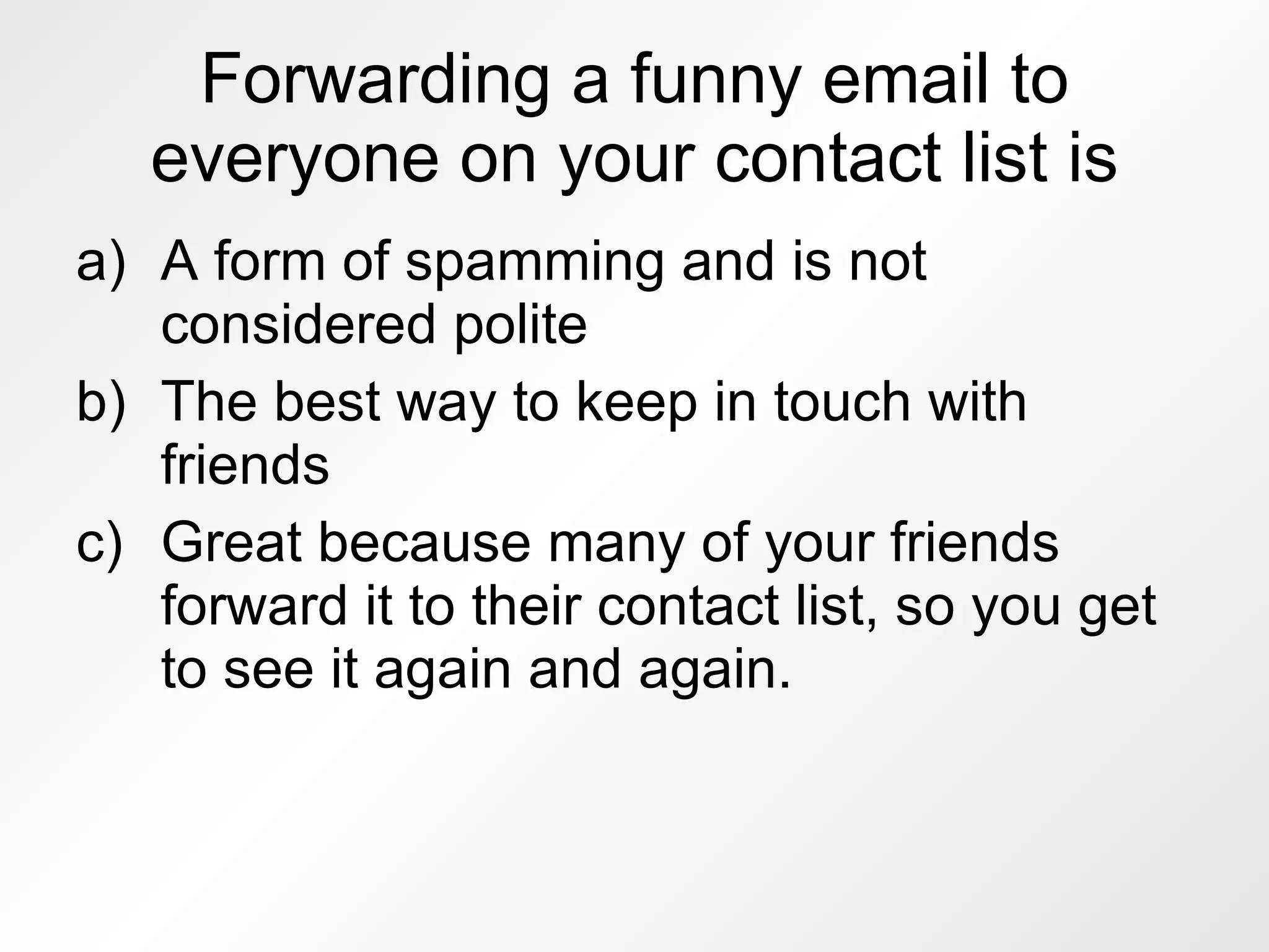 Forwarding a funny email to everyone on your contact list is A form of spamming and is not considered polite The best way to keep in touch with friends Great because many of your friends forward it to their contact list, so you get to see it again and again. 