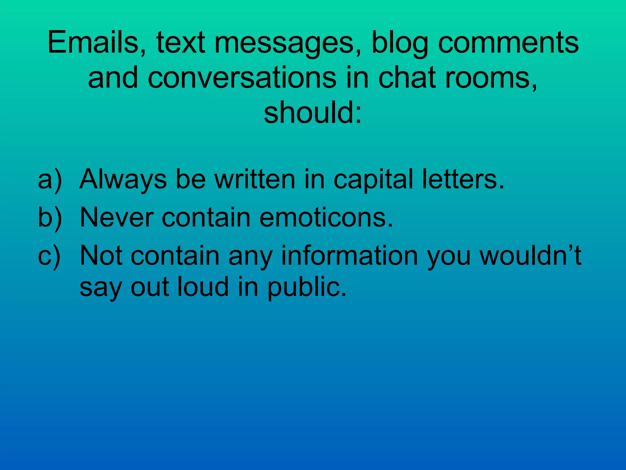 Emails, text messages, blog comments and conversations in chat rooms, should: Always be written in capital letters. Never contain emoticons. Not contain any information you wouldn’t say out loud in public.  