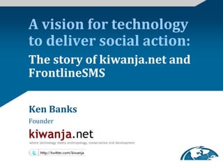 A	
  vision	
  for	
  technology	
  
to	
  deliver	
  social	
  action:	
  
The	
  story	
  of	
  kiwanja.net	
  and	
  
FrontlineSMS	
  

Ken	
  Banks	
  
Founder	
  




                                  Humanitarian Technology Challenge Conference 2009
 