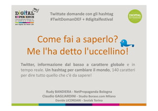 Twittate domande con gli hashtag
               #TwitDomanDEF + #digitalfestival



    Come fai a saperlo?
   Me l'ha detto l'uccellino!
Twitter, informazione dal basso a carattere globale e in
tempo reale. Un hashtag per cambiare il mondo, 140 caratteri
per dire tutto quello che c'è da sapere!


             Rudy BANDIERA - NetPropaganda Bologna
           Claudio GAGLIARDINI - Studio Boraso.com Milano
                   Davide LICORDARI - Seolab Torino
 