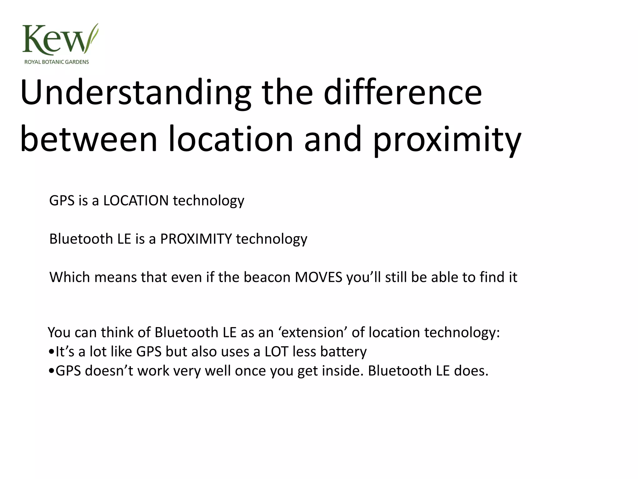 GPS is a LOCATION technology
Bluetooth LE is a PROXIMITY technology
Which means that even if the beacon MOVES you’ll still be able to find it
Understanding the difference
between location and proximity
You can think of Bluetooth LE as an ‘extension’ of location technology:
•It’s a lot like GPS but also uses a LOT less battery
•GPS doesn’t work very well once you get inside. Bluetooth LE does.
 