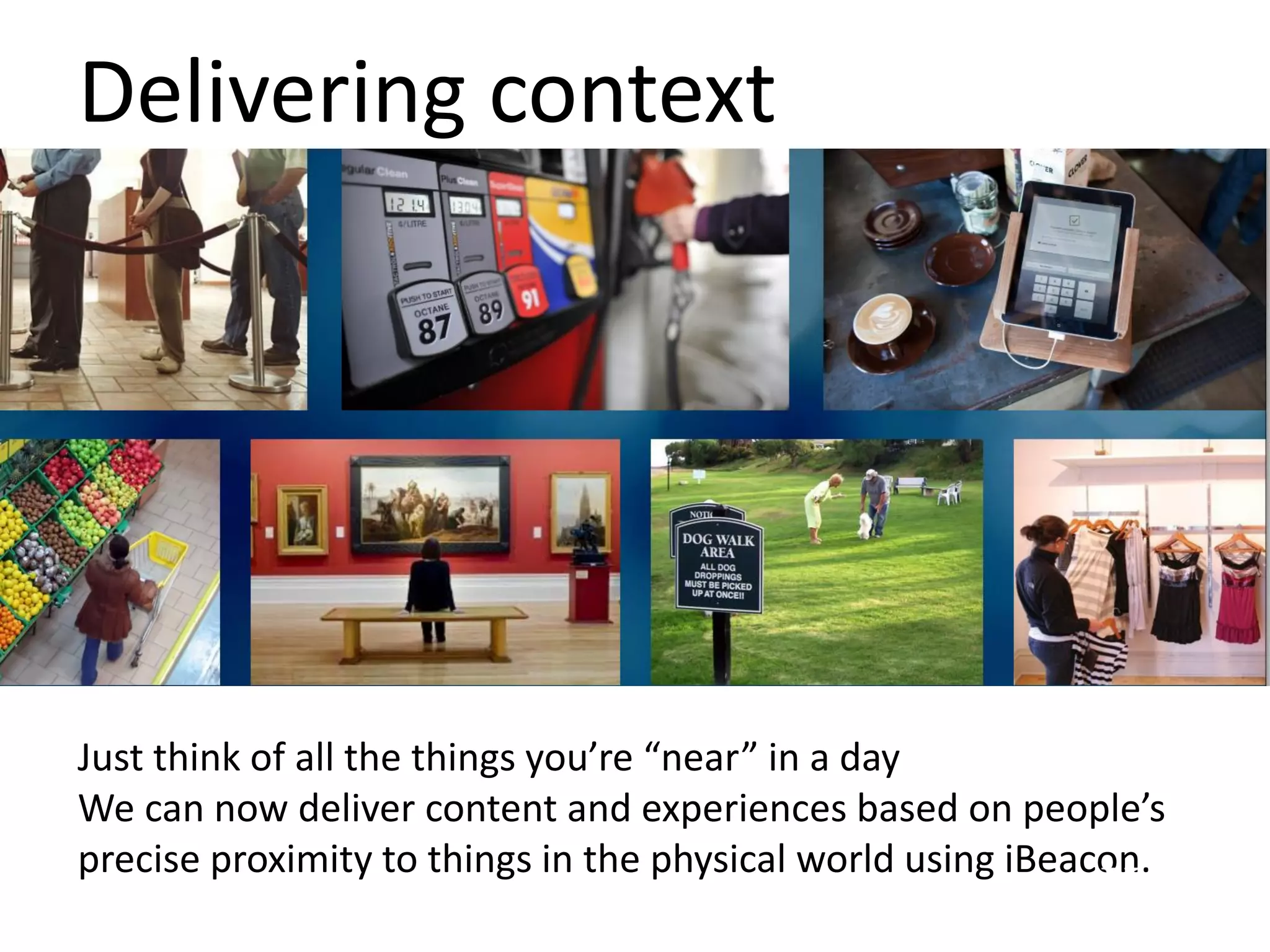 Delivering context
Just think of all the things you’re “near” in a day
We can now deliver content and experiences based on people’s
precise proximity to things in the physical world using iBeacon.
 