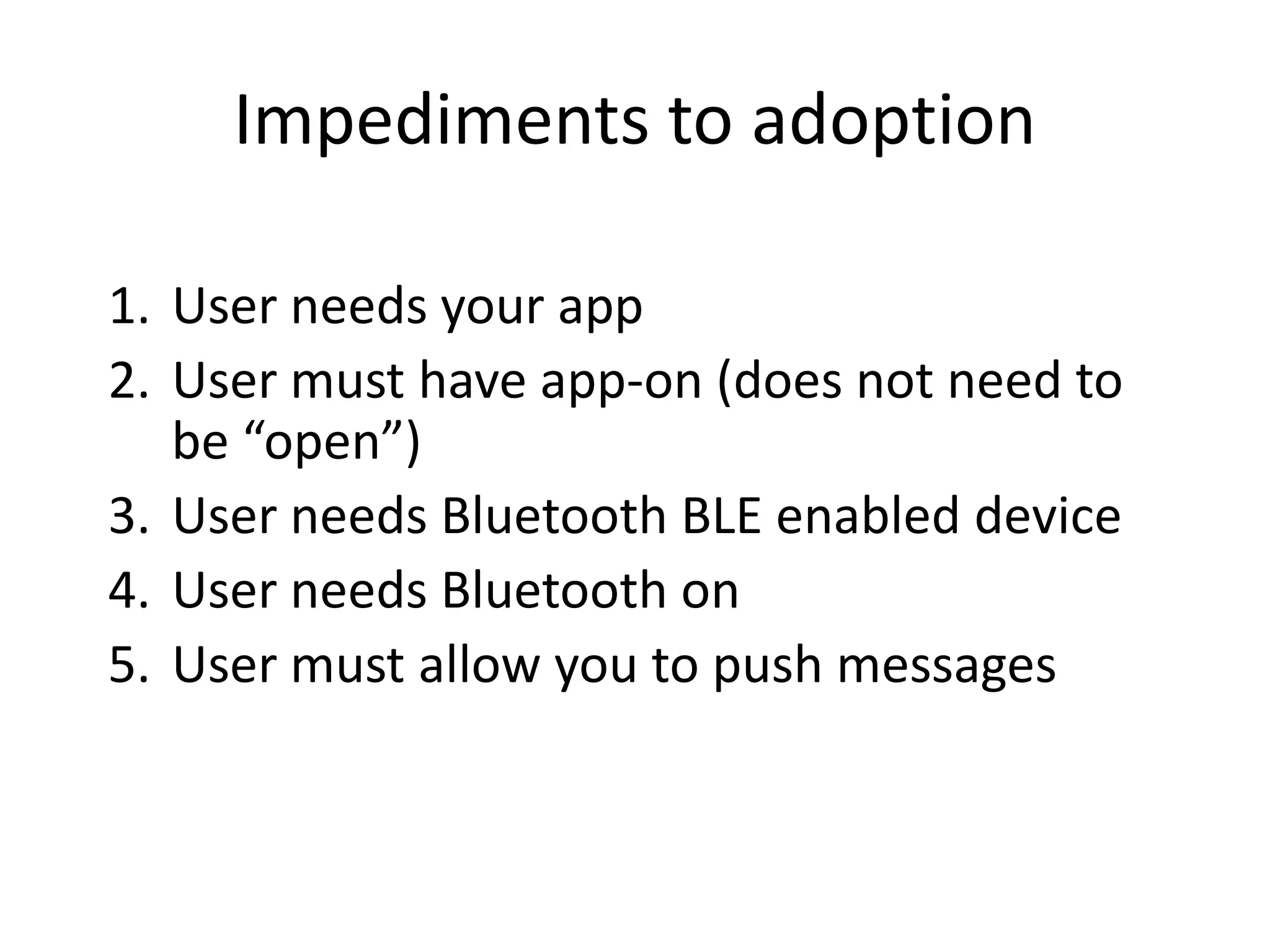 Impediments to adoption
1. User needs your app
2. User must have app-on (does not need to
be “open”)
3. User needs Bluetooth BLE enabled device
4. User needs Bluetooth on
5. User must allow you to push messages
 
