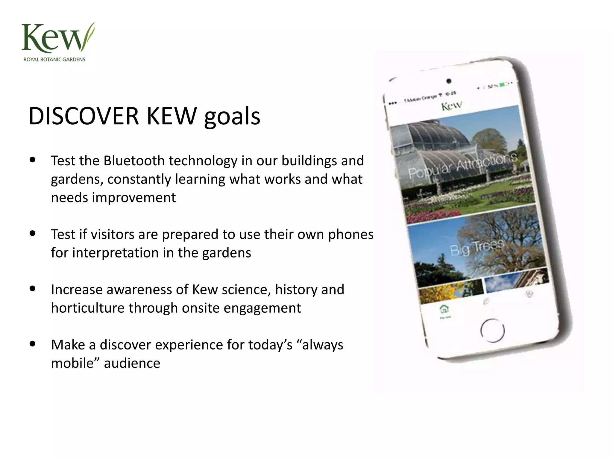 DISCOVER KEW goals
• Test the Bluetooth technology in our buildings and
gardens, constantly learning what works and what
needs improvement
• Test if visitors are prepared to use their own phones
for interpretation in the gardens
• Increase awareness of Kew science, history and
horticulture through onsite engagement
• Make a discover experience for today’s “always
mobile” audience
 