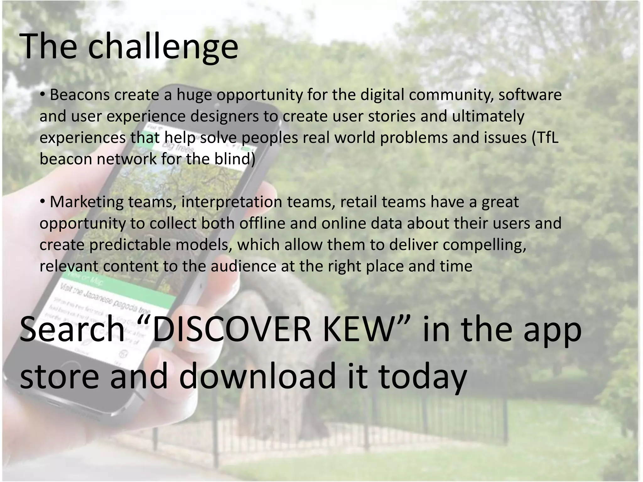 Search “DISCOVER KEW” in the app
store and download it today
• Beacons create a huge opportunity for the digital community, software
and user experience designers to create user stories and ultimately
experiences that help solve peoples real world problems and issues (TfL
beacon network for the blind)
• Marketing teams, interpretation teams, retail teams have a great
opportunity to collect both offline and online data about their users and
create predictable models, which allow them to deliver compelling,
relevant content to the audience at the right place and time
The challenge
 