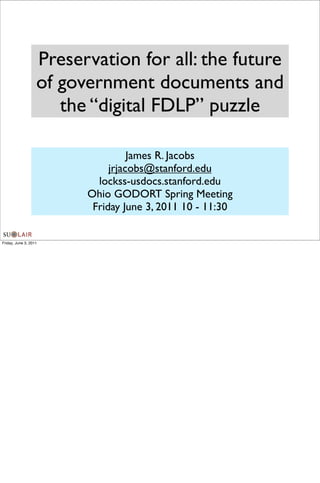 Preservation for all: the future
                   of government documents and
                      the “digital FDLP” puzzle

                                   James R. Jacobs
                              jrjacobs@stanford.edu
                           lockss-usdocs.stanford.edu
                         Ohio GODORT Spring Meeting
                          Friday June 3, 2011 10 - 11:30


Friday, June 3, 2011
 