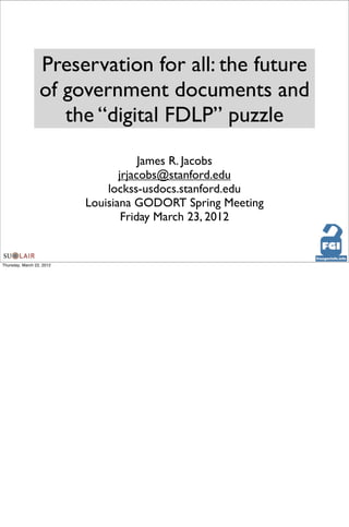 Preservation for all: the future
                  of government documents and
                     the “digital FDLP” puzzle
                                       James R. Jacobs
                                  jrjacobs@stanford.edu
                               lockss-usdocs.stanford.edu
                           Louisiana GODORT Spring Meeting
                                   Friday March 23, 2012


Thursday, March 22, 2012
 