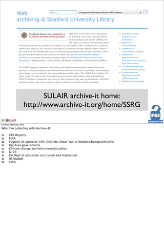 SULAIR archive-it home:
                       http://www.archive-it.org/home/SSRG

Thursday, March 22, 2012

What I’m collecting with Archive-It:

ϖ
      CRS Reports
ϖ
      FOIA
ϖ
      Fugitive US agencies: EPA, GAO etc (shout-out to lostdocs.freegovinfo.info)
ϖ
      Bay Area governments
ϖ
      Climate change and environmental policy
ϖ
      G-20
ϖ
      CA Dept of education curriculum and instruction
ϖ
      US budget
ϖ
      FRUS
 