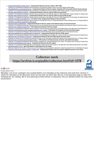 Collection seeds
                      https://archive-it.org/public/collection.html?id=1078

Thursday, March 22, 2012

Metadata: one of our catalogers has created Dublin core metadata at the collection and seed level. Archive-it
allows for metadata at the document level, but we have not done that. We are in the planning stage to index the
metadata for our catalog. We’re also planning to feed archive-it collections into our LOCKSS caches for long-term
preservation.
 