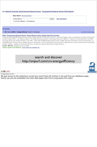 search and discover
                           http://snipurl.com/crs-energyefﬁciency


Thursday, March 22, 2012

We give access to the collections via full text search from the archive-it site and from our databases page.
Search can also be embedded into other Web pages (feel free to copy/paste this code!)
 