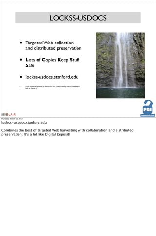 LOCKSS-USDOCS


                    •      Targeted Web collection
                           and distributed preservation

                    •      Lots of Copies Keep Stuff
                           Safe

                    •      lockss-usdocs.stanford.edu
                    •      Flickr waterfall picture by discordia1967. That’s actually me at Hanakapi`ai
                           falls in Kauai :-)




Thursday, March 22, 2012

lockss-usdocs.stanford.edu

Combines the best of targeted Web harvesting with collaboration and distributed
preservation. It’s a lot like Digital Deposit!
 