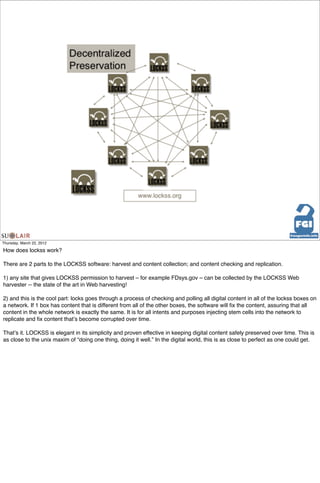 Thursday, March 22, 2012

How does lockss work?

There are 2 parts to the LOCKSS software: harvest and content collection; and content checking and replication.

1) any site that gives LOCKSS permission to harvest – for example FDsys.gov – can be collected by the LOCKSS Web
harvester -- the state of the art in Web harvesting!

2) and this is the cool part: locks goes through a process of checking and polling all digital content in all of the lockss boxes on
a network. If 1 box has content that is different from all of the other boxes, the software will ﬁx the content, assuring that all
content in the whole network is exactly the same. It is for all intents and purposes injecting stem cells into the network to
replicate and ﬁx content thatʼs become corrupted over time.

Thatʼs it. LOCKSS is elegant in its simplicity and proven effective in keeping digital content safely preserved over time. This is
as close to the unix maxim of “doing one thing, doing it well.” In the digital world, this is as close to perfect as one could get.
 