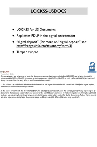 LOCKSS-USDOCS



                    •      LOCKSS for US Documents

                    •      Replicates FDLP in the digital environment

                    •      “digital deposit” (for more on “digital deposit,” see
                           http://freegovinfo.info/taxonomy/term/3)

                    •      Tamper evident




Thursday, March 22, 2012

So now you can see why some of us in the documents community are so excited about LOCKSS and why we decided to
implement LOCKSS-USDOCS. Louisiana is well-represented in LOCKSS-USDOCS as both LA Tech AND LSU are partners!
Many thanks to Rita Franks (LA Tech) and Stephanie Braunstein!!

LOCKSS-USDOCS replicates key aspects of the FDLP in the digital environment and furthers the concept of "digital deposit,"
an essential component of the digital FDLP.

In the paper environment, the decentralized FDLP is a tamper evident system. And the same system of many paper copies of
documents that assured preservation and access for the last 150 years continues in the born-digital world. Using the LOCKSS
software we are re-implementing a tamper evident distributed preservation system for digital documents. Rather than a central
silo on a .gov server, digital govt documents reside on 36 servers at 36 different libraries (and counting!).
 