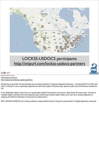 LOCKSS-USDOCS participants
                       http://snipurl.com/lockss-usdocs-partners

Thursday, March 22, 2012

Participating libraries:
http://snipurl.com/lockss-usdocs-partners

36 libraries around the US and Canada and counting including 10 regional depository libraries -- including BOTH LA Tech and
LSU!! Looking for more, especially regionals but also other types of libraries (law, special, public etc) and libraries outside the
US.

In the 2008 Blue Ribbon Task Force on Sustainable Digital Preservation and Access, Abby Smith Rumsey wrote, “Access to
valuable digital materials tomorrow depends upon preservation actions taken today; and, over time, access depends on
ongoing and efﬁcient allocation of resources to preservation.”

With LOCKSS-USDOCS weʼre taking collective responsibility today for long-term preservation of digital depository materials.
 