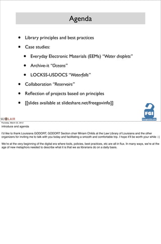 Agenda

                  •        Library principles and best practices

                  •        Case studies:

                           •   Everyday Electronic Materials (EEMs) “Water droplets”

                           •   Archive-it “Oceans”

                           •   LOCKSS-USDOCS “Waterfalls”

                  •        Collaboration “Reservoirs”

                  •        Reﬂection of projects based on principles

                  •        [[slides available at slideshare.net/freegovinfo]]



Thursday, March 22, 2012

introduce and agenda

Iʼd like to thank Louisiana GODORT, GODORT Section chair Miriam Childs at the Law Library of Louisiana and the other
organizers for inviting me to talk with you today and facilitating a smooth and comfortable trip. I hope itʼll be worth your while :-)

Weʼre at the very beginning of the digital era where tools, policies, best practices, etc are all in ﬂux. In many ways, weʼre at the
age of new metaphors needed to describe what it is that we as librarians do on a daily basis.
 