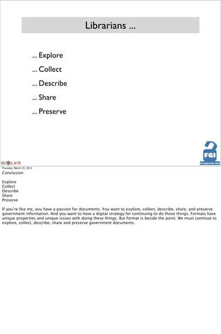 Librarians ...

                           ... Explore
                           ... Collect
                           ... Describe
                           ... Share
                           ... Preserve




Thursday, March 22, 2012

Conclusion:

Explore
Collect
Describe
Share
Preserve

If you’re like me, you have a passion for documents. You want to explore, collect, describe, share, and preserve
government information. And you want to have a digital strategy for continuing to do those things. Formats have
unique properties and unique issues with doing these things. But format is beside the point. We must continue to
explore, collect, describe, share and preserve government documents.
 