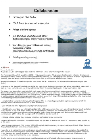 Collaboration
               •      Farmington Plan Redux

               •      FDLP State forecast and action plan

               •      Adopt a federal agency

               •      Join LOCKSS-USDOCS and other
                      digitization/digital preservation projects

               •      Start blogging your Q&As and editing
                      Wikipedia articles
                      http://snipurl.com/qa-average-tariff-levels

               •      Catalog, catalog, catalog!

               •      Yosemite’s Hetch Hetchy reservoir ﬂickr photo by Random Curiosity. Attribution-
                      NonCommercial-ShareAlike 3.0 creative commons license.




Thursday, March 22, 2012
As you can see, the technological tools are there. But there’s a need for a “Farmington Plan redux”:

The Farmington Plan, which lasted from 1948 - 1972, was an innovative ARL program of collaborative collection development
whereby subscribing libraries would have responsibility for collecting and cataloging research materials in certain subject and/or
linguistic areas and would then distribute records (in the form of cards) to the National Union Catalog.

Moving forward to the 21st century, here are some things that ALL depositories can do now to realize this Farmington Plan
Redux:

--My hope is that the FDLP State forecasts and action plans by the depository community will lay the groundwork toward such a
plan. So I hope each and every one of you submits your library forecast and participates in your state’s action plan!

The surveys and action plans need to include each state’s plan for preserving historic paper documents AND born-digital
documents of interest to your communities, state and region. Don’t weed unless you have a plan! And don’t have a plan based
on an emergency copy-of-last-resort in a vault or about Title 44 legal requirements. Each state MUST keep an adequate number
of working, usable, loanable copies geographically near their users. Don’t forget McNeese State and all of the other libraries that
suffered damage and collection loss because of Hurricane Rita!

--Adopt a federal agency (or better yet, a local/regional office of a federal agency). Submit fugitive documents to GPO for
inclusion in the CGP and distribution out to other depositories.

--Join LOCKSS and other digitization/digital preservation projects

--Start blogging your Q&As and editing Wikipedia articles w library resources. Your users are online and using Google and other
search engines to ﬁnd stuff. This is an easy way to highlight your collections and your library’s resources and services.
Highlighting your collections online brings users to your library. (story of the average tariff levels https://www.google.com/
search?source=ig&hl=en&rlz=&q=average+tariff+levels&btnG=Google+Search )

--Catalog, catalog, catalog! Make sure your collections are ﬁndable to your community!

There are a few points that I hope I stressed during my talk, but want to reiterate (or “iterate” if I did not do a good job of it up
to this point )

I want to stress that this my FDLP strategy DOES NOT preclude paper documents. In many respects our historic (I hate the term
"legacy"!!) collections are what drive our raison d’être.

I want also to stress that this is not strictly about technology; any technology that libraries use is just a tool. We need to ﬁrst
think about our users ("designated communities" in OAIS terminology). Collections follow users; technology follows collections
-- not the other way around. We need to think about "sustainability" and funding and how the best way to get that is to do
something for our communities that no one else does.

Another point to stress is that specialized, carefully selected and (yes) 'curated' collections are easier for a community to
 