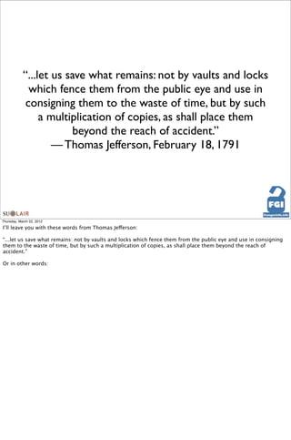 “...let us save what remains: not by vaults and locks
              which fence them from the public eye and use in
             consigning them to the waste of time, but by such
                 a multiplication of copies, as shall place them
                        beyond the reach of accident.”
                    — Thomas Jefferson, February 18, 1791




Thursday, March 22, 2012

I’ll leave you with these words from Thomas Jefferson:

“...let us save what remains: not by vaults and locks which fence them from the public eye and use in consigning
them to the waste of time, but by such a multiplication of copies, as shall place them beyond the reach of
accident.”

Or in other words:
 