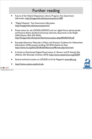 Further reading
                   •       Future of the Federal Depository Library Program. Free Government
                           Information. http://freegovinfo.info/taxonomy/term/1087

                   •       “Digital Deposit.” Free Government Information.
                           http://freegovinfo.info/taxonomy/term/3

                   •       Preservation for all: LOCKSS-USDOCS and our digital future. James Jacobs
                           and Victoria Reich, Stanford University Libraries. Documents to the People
                           (DttP) Volume 38:3 (Fall 2010).
                           http://freegovinfo.info/system/ﬁles/lockssusdocs-dttp38%283%29.pdf

                   •       Everyday Electronic Materials in Policy and Practice. Coalition for Networked
                           Information (CNI) project brieﬁng. Fall 2010. Katherine Kott.
                           http://www.cni.org/tfms/2010b.fall/Abstracts/PB-everyday-kott.html

                   •       A Guide to Distributed Digital Preservation. K. Skinner and M. Schultz, Eds.
                           (Atlanta, GA: Educopia Institute, 2010). http://www.metaarchive.org/GDDP

                   •       Several technical articles on LOCKSS at D-Lib Magazine www.dlib.org

                   •       http://lockss-usdocs.stanford.edu

Thursday, March 22, 2012
 